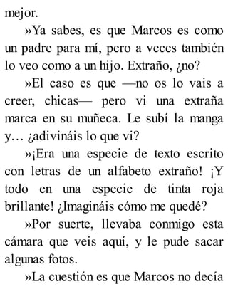 mejor.
»Ya sabes, es que Marcos es como
un padre para mí, pero a veces también
lo veo como a un hijo. Extraño, ¿no?
»El caso es que —no os lo vais a
creer, chicas— pero vi una extraña
marca en su muñeca. Le subí la manga
y… ¿adivináis lo que vi?
»¡Era una especie de texto escrito
con letras de un alfabeto extraño! ¡Y
todo en una especie de tinta roja
brillante! ¿Imagináis cómo me quedé?
»Por suerte, llevaba conmigo esta
cámara que veis aquí, y le pude sacar
algunas fotos.
»La cuestión es que Marcos no decía
 