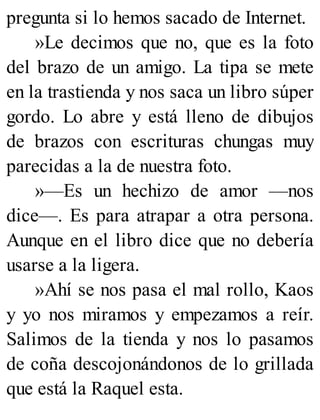 pregunta si lo hemos sacado de Internet.
»Le decimos que no, que es la foto
del brazo de un amigo. La tipa se mete
en la trastienda y nos saca un libro súper
gordo. Lo abre y está lleno de dibujos
de brazos con escrituras chungas muy
parecidas a la de nuestra foto.
»—Es un hechizo de amor —nos
dice—. Es para atrapar a otra persona.
Aunque en el libro dice que no debería
usarse a la ligera.
»Ahí se nos pasa el mal rollo, Kaos
y yo nos miramos y empezamos a reír.
Salimos de la tienda y nos lo pasamos
de coña descojonándonos de lo grillada
que está la Raquel esta.
 