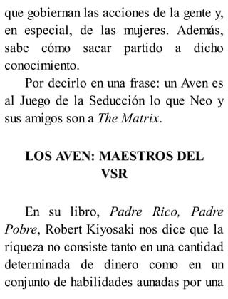 que gobiernan las acciones de la gente y,
en especial, de las mujeres. Además,
sabe cómo sacar partido a dicho
conocimiento.
Por decirlo en una frase: un Aven es
al Juego de la Seducción lo que Neo y
sus amigos son a The Matrix.
LOS AVEN: MAESTROS DEL
VSR
En su libro, Padre Rico, Padre
Pobre, Robert Kiyosaki nos dice que la
riqueza no consiste tanto en una cantidad
determinada de dinero como en un
conjunto de habilidades aunadas por una
 