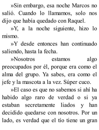 »Sin embargo, esa noche Marcos no
salió. Cuando lo llamamos, solo nos
dijo que había quedado con Raquel.
»Y, a la noche siguiente, hizo lo
mismo.
»Y desde entonces han continuado
saliendo, hasta la fecha.
»Nosotros estamos algo
preocupados por él, porque era como el
alma del grupo. Ya sabes, era como el
jefe y la mascota a la vez. Súper cuco.
»El caso es que no sabemos si ahí ha
habido algo raro de verdad o si ya
estaban secretamente liados y han
decidido quedarse con nosotros. Por un
lado, es verdad que el tío tiene un gran
 