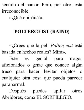 sentido del humor. Pero, por otro, está
irreconocible.
»¿Qué opináis?».
POLTERGEIST (RAIND)
«¿Crees que la peli Poltergeist está
basada en hechos reales? Mira».
Este es genial para magos
aficionados o gente que conoce algún
truco para hacer levitar objetos o
cualquier otra cosa que pueda parecer
paranormal.
Después puedes apilar otros
Abridores, como ELSORTILEGIO.
 