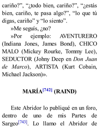 cariño?”, “¿todo bien, cariño?”, “¿estás
bien, cariño, te pasa algo?”, “lo que tú
digas, cariño” y “lo siento”.
»Me seguís, ¿no?
»Por ejemplo: AVENTURERO
(Indiana Jones, James Bond), CHICO
MALO (Mickey Rourke, Tommy Lee),
SEDUCTOR (Johny Deep en Don Juan
de Marco), ARTISTA (Kurt Cobain,
Michael Jackson)».
MARÍA[742] (RAIND)
Este Abridor lo publiqué en un foro,
dentro de uno de mis Partes de
Sargeo[743]. Lo llamo el Abridor de
 