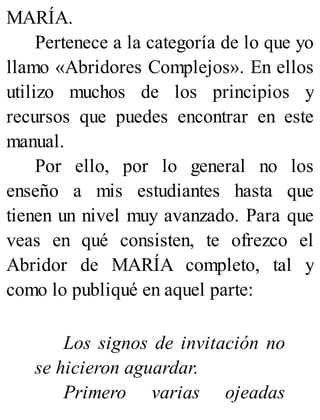 MARÍA.
Pertenece a la categoría de lo que yo
llamo «Abridores Complejos». En ellos
utilizo muchos de los principios y
recursos que puedes encontrar en este
manual.
Por ello, por lo general no los
enseño a mis estudiantes hasta que
tienen un nivel muy avanzado. Para que
veas en qué consisten, te ofrezco el
Abridor de MARÍA completo, tal y
como lo publiqué en aquel parte:
Los signos de invitación no
se hicieron aguardar.
Primero varias ojeadas
 