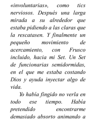 «involuntarias», como tics
nerviosos. Después una larga
mirada a su alrededor que
estaba pidiendo a las claras que
la rescatasen. Y finalmente un
pequeño movimiento de
acercamiento, con Frusco
incluido, hacia mi Set. Un Set
de funcionarias semidormidas,
en el que me estaba costando
Dios y ayuda inyectar algo de
vida.
Yo había fingido no verla en
todo ese tiempo. Había
pretendido encontrarme
demasiado absorto animando a
 