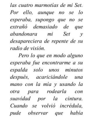 las cuatro marmotías de mi Set.
Por ello, aunque no se lo
esperaba, supongo que no se
extrañó demasiado de que
abandonara mi Set y
desapareciera de repente de su
radio de visión.
Pero lo que en modo alguno
esperaba fue encontrarme a su
espalda solo unos minutos
después, acariciándole una
mano con la mía y usando la
otra para rodearla con
suavidad por la cintura.
Cuando se volvió incrédula,
pude observar que había
 