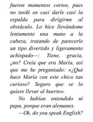 fueron momentos cortos, pues
no tardé en casi darle casi la
espalda para dirigirme al
obstáculo. Lo hice llevándome
lentamente una mano a la
cabeza, tratando de parecerle
un tipo divertido y ligeramente
achispado—: Tiene, gracia,
¿no? Creía que era María, así
que me he preguntado: «¿Qué
hace María con este chico tan
curioso? Seguro que se lo
quiere llevar al huerto».
No habían entendido ni
papa, porque eran alemanes.
—Ok, do you speak English?
 