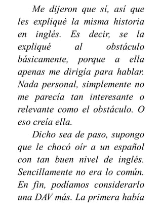 Me dijeron que sí, así que
les expliqué la misma historia
en inglés. Es decir, se la
expliqué al obstáculo
básicamente, porque a ella
apenas me dirigía para hablar.
Nada personal, simplemente no
me parecía tan interesante o
relevante como el obstáculo. O
eso creía ella.
Dicho sea de paso, supongo
que le chocó oír a un español
con tan buen nivel de inglés.
Sencillamente no era lo común.
En fin, podíamos considerarlo
una DAV más. La primera había
 