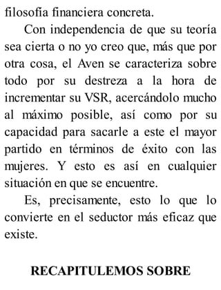 filosofía financiera concreta.
Con independencia de que su teoría
sea cierta o no yo creo que, más que por
otra cosa, el Aven se caracteriza sobre
todo por su destreza a la hora de
incrementar su VSR, acercándolo mucho
al máximo posible, así como por su
capacidad para sacarle a este el mayor
partido en términos de éxito con las
mujeres. Y esto es así en cualquier
situación en que se encuentre.
Es, precisamente, esto lo que lo
convierte en el seductor más eficaz que
existe.
RECAPITULEMOS SOBRE
 