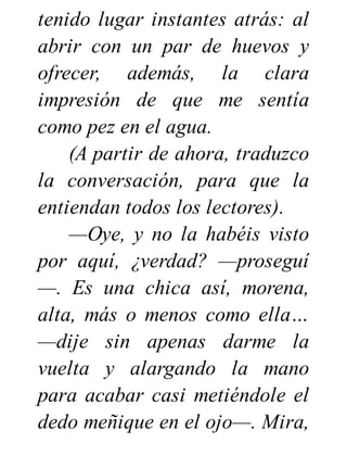 tenido lugar instantes atrás: al
abrir con un par de huevos y
ofrecer, además, la clara
impresión de que me sentía
como pez en el agua.
(A partir de ahora, traduzco
la conversación, para que la
entiendan todos los lectores).
—Oye, y no la habéis visto
por aquí, ¿verdad? —proseguí
—. Es una chica así, morena,
alta, más o menos como ella…
—dije sin apenas darme la
vuelta y alargando la mano
para acabar casi metiéndole el
dedo meñique en el ojo—. Mira,
 