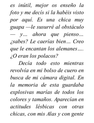 es inútil, mejor os enseño la
foto y me decís si la habéis visto
por aquí. Es una chica muy
guapa —le susurré al obstáculo
— y… ahora que pienso…
¿sabes? Le caerías bien… Creo
que le encantan los alemanes….
¿O eran los polacos?
Decía todo esto mientras
revolvía en mi bolso de cuero en
busca de mi cámara digital. En
la memoria de esta guardaba
explosivas marías de todos los
colores y tamaños. Aparecían en
actitudes lésbicas con otras
chicas, con mis Alas y con gente
 