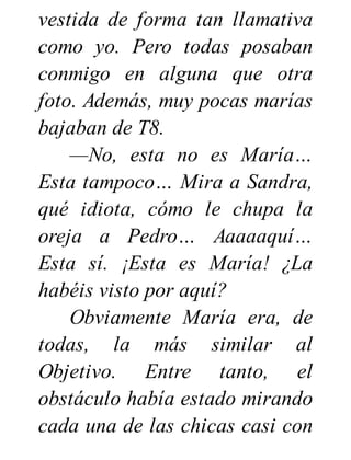 vestida de forma tan llamativa
como yo. Pero todas posaban
conmigo en alguna que otra
foto. Además, muy pocas marías
bajaban de T8.
—No, esta no es María…
Esta tampoco… Mira a Sandra,
qué idiota, cómo le chupa la
oreja a Pedro… Aaaaaquí…
Esta sí. ¡Esta es María! ¿La
habéis visto por aquí?
Obviamente María era, de
todas, la más similar al
Objetivo. Entre tanto, el
obstáculo había estado mirando
cada una de las chicas casi con
 