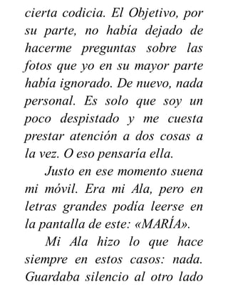 cierta codicia. El Objetivo, por
su parte, no había dejado de
hacerme preguntas sobre las
fotos que yo en su mayor parte
había ignorado. De nuevo, nada
personal. Es solo que soy un
poco despistado y me cuesta
prestar atención a dos cosas a
la vez. O eso pensaría ella.
Justo en ese momento suena
mi móvil. Era mi Ala, pero en
letras grandes podía leerse en
la pantalla de este: «MARÍA».
Mi Ala hizo lo que hace
siempre en estos casos: nada.
Guardaba silencio al otro lado
 