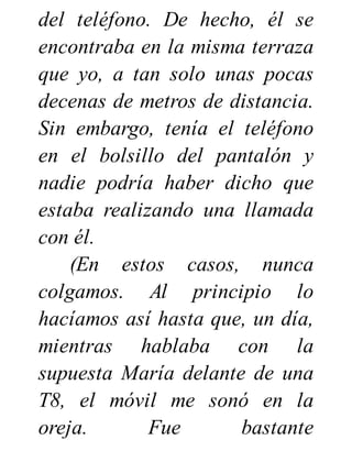 del teléfono. De hecho, él se
encontraba en la misma terraza
que yo, a tan solo unas pocas
decenas de metros de distancia.
Sin embargo, tenía el teléfono
en el bolsillo del pantalón y
nadie podría haber dicho que
estaba realizando una llamada
con él.
(En estos casos, nunca
colgamos. Al principio lo
hacíamos así hasta que, un día,
mientras hablaba con la
supuesta María delante de una
T8, el móvil me sonó en la
oreja. Fue bastante
 