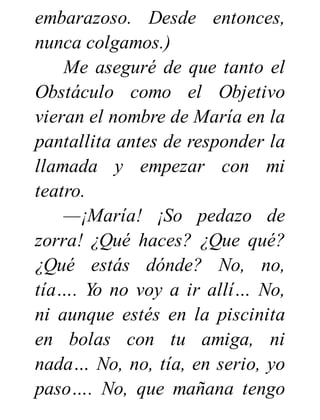 embarazoso. Desde entonces,
nunca colgamos.)
Me aseguré de que tanto el
Obstáculo como el Objetivo
vieran el nombre de María en la
pantallita antes de responder la
llamada y empezar con mi
teatro.
—¡María! ¡So pedazo de
zorra! ¿Qué haces? ¿Que qué?
¿Qué estás dónde? No, no,
tía…. Yo no voy a ir allí… No,
ni aunque estés en la piscinita
en bolas con tu amiga, ni
nada… No, no, tía, en serio, yo
paso…. No, que mañana tengo
 