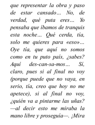 que representar la obra y paso
de estar cansado… No, de
verdad, qué puta eres… Yo
pensaba que íbamos de tranquis
esta noche… Qué cerda, tía,
solo me quieres para «eso»…
Oye tía, que aquí no somos
como en tu puto país, ¿sabes?
Aquí des-can-sa-mos… Sí,
claro, pues si al final no voy
(porque puede que no vaya, en
serio, tía, creo que hoy no me
apetece), si al final no voy,
¿quién va a pintarme las uñas?
—al decir esto me miraba la
mano libre y proseguía—. ¡Mira
 
