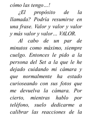 cómo las tengo…!
¿El propósito de la
llamada? Podría resumirse en
una frase. Valor y valor y valor
y más valor y valor… VALOR.
Al cabo de un par de
minutos como máximo, siempre
cuelgo. Entonces le pido a la
persona del Set a la que le he
dejado cuidando mi cámara y
que normalmente ha estado
curioseando con sus fotos que
me devuelva la cámara. Por
cierto, mientras hablo por
teléfono, suelo dedicarme a
calibrar las reacciones de la
 