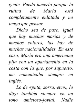 gente. Puedo hacerlo porque la
rutina de María está
completamente enlatada y no
tengo que pensar.
Dicho sea de paso, igual
que hay muchas marías y de
muchos colores, las hay de
muchas nacionalidades. En este
caso, María era una americana
pija con un apartamento en la
costa con la que, por supuesto,
me comunicaba siempre en
inglés.
Lo de «puta, zorra, etc»., lo
digo también siempre en un
tono amistoso-jovial. Nadie
 