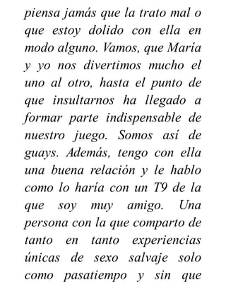 piensa jamás que la trato mal o
que estoy dolido con ella en
modo alguno. Vamos, que María
y yo nos divertimos mucho el
uno al otro, hasta el punto de
que insultarnos ha llegado a
formar parte indispensable de
nuestro juego. Somos así de
guays. Además, tengo con ella
una buena relación y le hablo
como lo haría con un T9 de la
que soy muy amigo. Una
persona con la que comparto de
tanto en tanto experiencias
únicas de sexo salvaje solo
como pasatiempo y sin que
 