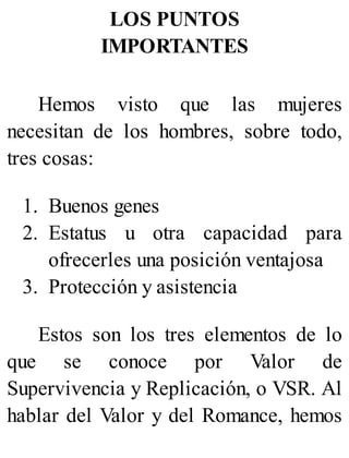 LOS PUNTOS
IMPORTANTES
Hemos visto que las mujeres
necesitan de los hombres, sobre todo,
tres cosas:
1. Buenos genes
2. Estatus u otra capacidad para
ofrecerles una posición ventajosa
3. Protección y asistencia
Estos son los tres elementos de lo
que se conoce por Valor de
Supervivencia y Replicación, o VSR. Al
hablar del Valor y del Romance, hemos
 