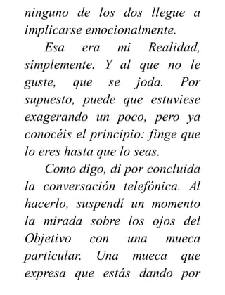 ninguno de los dos llegue a
implicarse emocionalmente.
Esa era mi Realidad,
simplemente. Y al que no le
guste, que se joda. Por
supuesto, puede que estuviese
exagerando un poco, pero ya
conocéis el principio: finge que
lo eres hasta que lo seas.
Como digo, di por concluida
la conversación telefónica. Al
hacerlo, suspendí un momento
la mirada sobre los ojos del
Objetivo con una mueca
particular. Una mueca que
expresa que estás dando por
 
