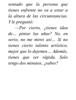 sentado que la persona que
tienes enfrente no va a estar a
la altura de las circunstancias.
Y le pregunté:
—Por cierto, ¿tienes idea
de… pintar las uñas? No, en
serio, no me mires así… Si no
tienes cierto talento artístico,
mejor que lo dejemos… Además,
tienes que ser rápida. Solo
tengo dos minutos, ¿sabes?
 