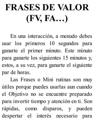 FRASES DE VALOR
(FV, FA…)
En una interacción, a menudo debes
usar los primeros 10 segundos para
ganarte el primer minuto. Este minuto
para ganarte los siguientes 15 minutos y,
estos, a su vez, para ganarte el siguiente
par de horas.
Las Frases o Mini rutinas son muy
útiles porque puedes usarlas aun cuando
el Objetivo no se encuentre preparado
para invertir tiempo y atención en ti. Son
rápidas, como disparos, y pueden
despertar el interés necesario para
 