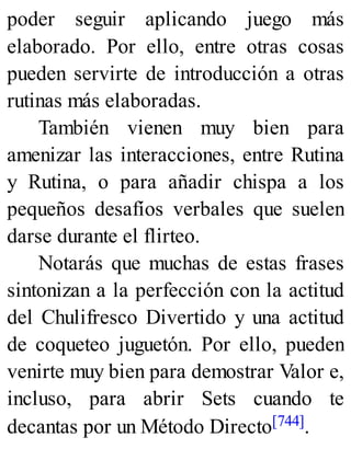 poder seguir aplicando juego más
elaborado. Por ello, entre otras cosas
pueden servirte de introducción a otras
rutinas más elaboradas.
También vienen muy bien para
amenizar las interacciones, entre Rutina
y Rutina, o para añadir chispa a los
pequeños desafíos verbales que suelen
darse durante el flirteo.
Notarás que muchas de estas frases
sintonizan a la perfección con la actitud
del Chulifresco Divertido y una actitud
de coqueteo juguetón. Por ello, pueden
venirte muy bien para demostrar Valor e,
incluso, para abrir Sets cuando te
decantas por un Método Directo[744].
 