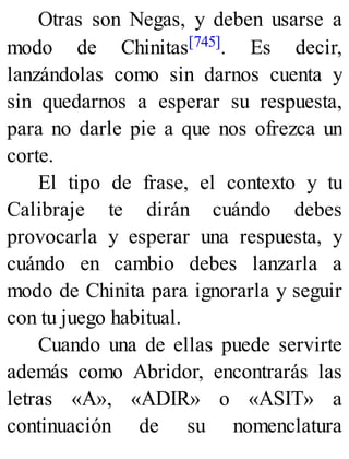 Otras son Negas, y deben usarse a
modo de Chinitas[745]. Es decir,
lanzándolas como sin darnos cuenta y
sin quedarnos a esperar su respuesta,
para no darle pie a que nos ofrezca un
corte.
El tipo de frase, el contexto y tu
Calibraje te dirán cuándo debes
provocarla y esperar una respuesta, y
cuándo en cambio debes lanzarla a
modo de Chinita para ignorarla y seguir
con tu juego habitual.
Cuando una de ellas puede servirte
además como Abridor, encontrarás las
letras «A», «ADIR» o «ASIT» a
continuación de su nomenclatura
 