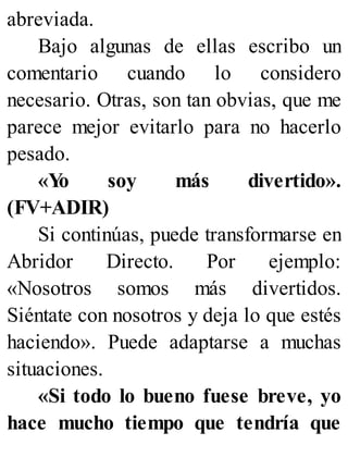 abreviada.
Bajo algunas de ellas escribo un
comentario cuando lo considero
necesario. Otras, son tan obvias, que me
parece mejor evitarlo para no hacerlo
pesado.
«Y
o soy más divertido».
(FV+ADIR)
Si continúas, puede transformarse en
Abridor Directo. Por ejemplo:
«Nosotros somos más divertidos.
Siéntate con nosotros y deja lo que estés
haciendo». Puede adaptarse a muchas
situaciones.
«Si todo lo bueno fuese breve, yo
hace mucho tiempo que tendría que
 