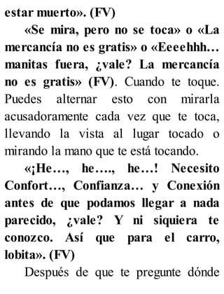 estar muerto». (FV)
«Se mira, pero no se toca» o «La
mercancía no es gratis» o «Eeeehhh…
manitas fuera, ¿vale? La mercancía
no es gratis» (FV). Cuando te toque.
Puedes alternar esto con mirarla
acusadoramente cada vez que te toca,
llevando la vista al lugar tocado o
mirando la mano que te está tocando.
«¡He…, he…., he…! Necesito
Confort…, Confianza… y Conexión
antes de que podamos llegar a nada
parecido, ¿vale? Y ni siquiera te
conozco. Así que para el carro,
lobita». (FV)
Después de que te pregunte dónde
 