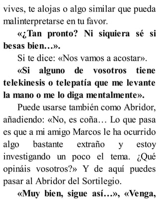 vives, te alojas o algo similar que pueda
malinterpretarse en tu favor.
«¿Tan pronto? Ni siquiera sé si
besas bien…».
Si te dice: «Nos vamos a acostar».
«Si alguno de vosotros tiene
telekinesis o telepatía que me levante
la mano o me lo diga mentalmente».
Puede usarse también como Abridor,
añadiendo: «No, es coña… Lo que pasa
es que a mi amigo Marcos le ha ocurrido
algo bastante extraño y estoy
investigando un poco el tema. ¿Qué
opináis vosotros?» Y de aquí puedes
pasar al Abridor del Sortilegio.
«Muy bien, sigue así…», «Venga,
 