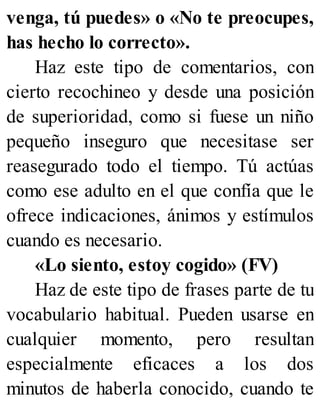 venga, tú puedes» o «No te preocupes,
has hecho lo correcto».
Haz este tipo de comentarios, con
cierto recochineo y desde una posición
de superioridad, como si fuese un niño
pequeño inseguro que necesitase ser
reasegurado todo el tiempo. Tú actúas
como ese adulto en el que confía que le
ofrece indicaciones, ánimos y estímulos
cuando es necesario.
«Lo siento, estoy cogido» (FV)
Haz de este tipo de frases parte de tu
vocabulario habitual. Pueden usarse en
cualquier momento, pero resultan
especialmente eficaces a los dos
minutos de haberla conocido, cuando te
 