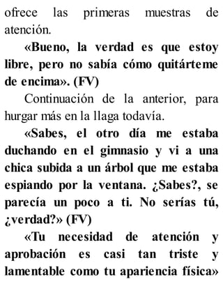 ofrece las primeras muestras de
atención.
«Bueno, la verdad es que estoy
libre, pero no sabía cómo quitárteme
de encima». (FV)
Continuación de la anterior, para
hurgar más en la llaga todavía.
«Sabes, el otro día me estaba
duchando en el gimnasio y vi a una
chica subida a un árbol que me estaba
espiando por la ventana. ¿Sabes?, se
parecía un poco a ti. No serías tú,
¿verdad?» (FV)
«Tu necesidad de atención y
aprobación es casi tan triste y
lamentable como tu apariencia física»
 