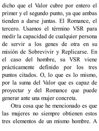 dicho que el Valor cubre por entero el
primer y el segundo punto, ya que ambas
tienden a darse juntas. El Romance, el
tercero. Usamos el término VSR para
medir la capacidad de cualquier persona
de servir a los genes de otra en su
misión de Sobrevivir y Replicarse. En
el caso del hombre, su VSR viene
prácticamente definido por los tres
puntos citados. O, lo que es lo mismo,
por la suma del Valor que es capaz de
proyectar y del Romance que puede
generar ante una mujer concreta.
Otra cosa que he mencionado es que
las mujeres no siempre obtienen estos
tres elementos de un mismo hombre. A
 