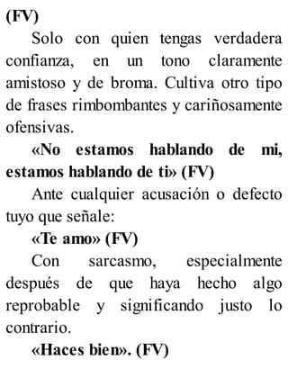 (FV)
Solo con quien tengas verdadera
confianza, en un tono claramente
amistoso y de broma. Cultiva otro tipo
de frases rimbombantes y cariñosamente
ofensivas.
«No estamos hablando de mi,
estamos hablando de ti» (FV)
Ante cualquier acusación o defecto
tuyo que señale:
«Te amo» (FV)
Con sarcasmo, especialmente
después de que haya hecho algo
reprobable y significando justo lo
contrario.
«Haces bien». (FV)
 