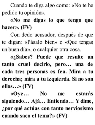 Cuando te diga algo como: «No te he
pedido tu opinión».
«No me digas lo que tengo que
hacer». (FV)
Con dedo acusador, después de que
te digan: «Pásalo bien» o «Que tengas
un buen día», o cualquier otra cosa.
«¿Sabes? Puede que resulte un
tanto cruel decirlo, pero… una de
cada tres personas es fea. Mira a tu
derecha; mira a tu izquierda. Si no son
ellos…» (FV)
«Oye… No me estarás
siguiendo… Ajá… Entiendo… Y dime,
¿por qué actúas con tanto nerviosismo
cuando saco el tema?» (FV)
 