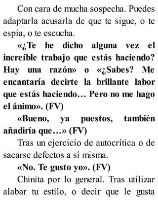 Con cara de mucha sospecha. Puedes
adaptarla acusarla de que te sigue, o te
espía, o te escucha.
«¿Te he dicho alguna vez el
increíble trabajo que estás haciendo?
Hay una razón» o «¿Sabes? Me
encantaría decirte la brillante labor
que estás haciendo… Pero no me hago
el ánimo». (FV)
«Bueno, ya puestos, también
añadiría que…» (FV)
Tras un ejercicio de autocrítica o de
sacarse defectos a sí misma.
«No. Te gusto yo». (FV)
Chinita por lo general. Tras utilizar
alabar tu estilo, o decir que le gusta
 