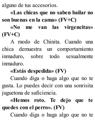 alguno de tus accesorios.
«Las chicas que no saben bailar no
son buenas en la cama» (FV+C)
«No me van las virgencitas»
(FV+C)
A modo de Chinita. Cuando una
chica demuestra un comportamiento
inmaduro, sobre todo sexualmente
inmaduro.
«Estás despedida» (FV)
Cuando diga o haga algo que no te
gusta. Lo puedes decir con una sonrisita
juguetona de suficiencia.
«Hemos roto. Te dejo que te
quedes con el perro». (FV)
Cuando diga o haga algo que no te
 