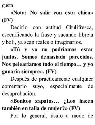 gusta.
«Nota: No salir con esta chica»
(FV)
Decirlo con actitud Chulifresca,
escenificando la frase y sacando libreta
y boli, ya sean reales o imaginarios.
«Tú y yo no podríamos estar
juntos. Somos demasiado parecidos.
Nos pelearíamos todo el tiempo… y yo
ganaría siempre». (FV)
Después de prácticamente cualquier
comentario suyo, especialmente de
desaprobación.
«Bonitos zapatos… ¿Los hacen
también en talla de mujer?» (FV)
Por lo general, úsalo a modo de
 