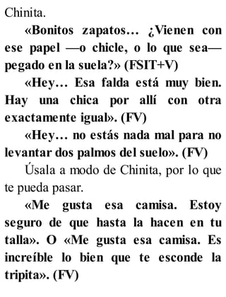 Chinita.
«Bonitos zapatos… ¿Vienen con
ese papel —o chicle, o lo que sea—
pegado en la suela?» (FSIT+V)
«Hey… Esa falda está muy bien.
Hay una chica por allí con otra
exactamente igual». (FV)
«Hey… no estás nada mal para no
levantar dos palmos del suelo». (FV)
Úsala a modo de Chinita, por lo que
te pueda pasar.
«Me gusta esa camisa. Estoy
seguro de que hasta la hacen en tu
talla». O «Me gusta esa camisa. Es
increíble lo bien que te esconde la
tripita». (FV)
 