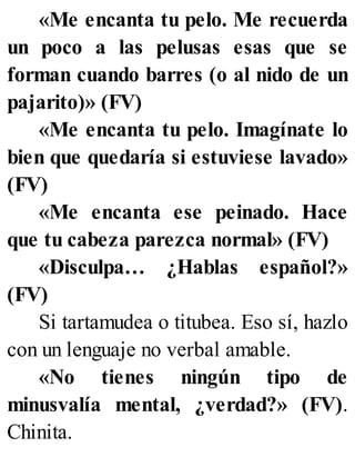 «Me encanta tu pelo. Me recuerda
un poco a las pelusas esas que se
forman cuando barres (o al nido de un
pajarito)» (FV)
«Me encanta tu pelo. Imagínate lo
bien que quedaría si estuviese lavado»
(FV)
«Me encanta ese peinado. Hace
que tu cabeza parezca normal» (FV)
«Disculpa… ¿Hablas español?»
(FV)
Si tartamudea o titubea. Eso sí, hazlo
con un lenguaje no verbal amable.
«No tienes ningún tipo de
minusvalía mental, ¿verdad?» (FV).
Chinita.
 