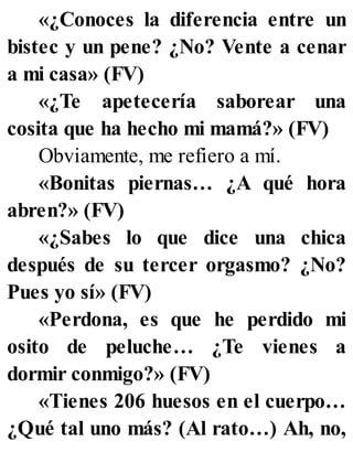 «¿Conoces la diferencia entre un
bistec y un pene? ¿No? Vente a cenar
a mi casa» (FV)
«¿Te apetecería saborear una
cosita que ha hecho mi mamá?» (FV)
Obviamente, me refiero a mí.
«Bonitas piernas… ¿A qué hora
abren?» (FV)
«¿Sabes lo que dice una chica
después de su tercer orgasmo? ¿No?
Pues yo sí» (FV)
«Perdona, es que he perdido mi
osito de peluche… ¿Te vienes a
dormir conmigo?» (FV)
«Tienes 206 huesos en el cuerpo…
¿Qué tal uno más? (Al rato…) Ah, no,
 
