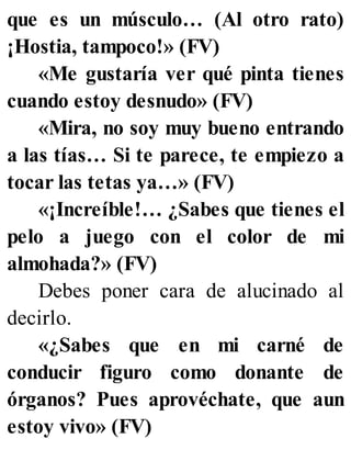 que es un músculo… (Al otro rato)
¡Hostia, tampoco!» (FV)
«Me gustaría ver qué pinta tienes
cuando estoy desnudo» (FV)
«Mira, no soy muy bueno entrando
a las tías… Si te parece, te empiezo a
tocar las tetas ya…» (FV)
«¡Increíble!… ¿Sabes que tienes el
pelo a juego con el color de mi
almohada?» (FV)
Debes poner cara de alucinado al
decirlo.
«¿Sabes que en mi carné de
conducir figuro como donante de
órganos? Pues aprovéchate, que aun
estoy vivo» (FV)
 