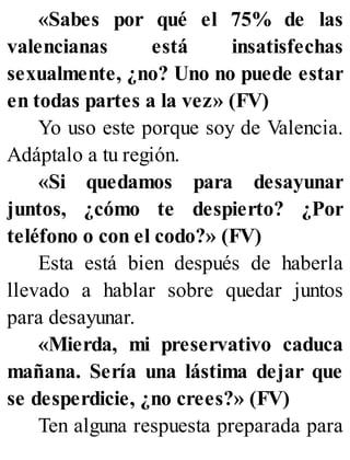 «Sabes por qué el 75% de las
valencianas está insatisfechas
sexualmente, ¿no? Uno no puede estar
en todas partes a la vez» (FV)
Yo uso este porque soy de Valencia.
Adáptalo a tu región.
«Si quedamos para desayunar
juntos, ¿cómo te despierto? ¿Por
teléfono o con el codo?» (FV)
Esta está bien después de haberla
llevado a hablar sobre quedar juntos
para desayunar.
«Mierda, mi preservativo caduca
mañana. Sería una lástima dejar que
se desperdicie, ¿no crees?» (FV)
Ten alguna respuesta preparada para
 