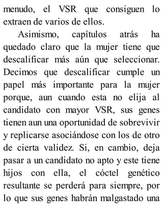menudo, el VSR que consiguen lo
extraen de varios de ellos.
Asimismo, capítulos atrás ha
quedado claro que la mujer tiene que
descalificar más aún que seleccionar.
Decimos que descalificar cumple un
papel más importante para la mujer
porque, aun cuando esta no elija al
candidato con mayor VSR, sus genes
tienen aun una oportunidad de sobrevivir
y replicarse asociándose con los de otro
de cierta validez. Si, en cambio, deja
pasar a un candidato no apto y este tiene
hijos con ella, el cóctel genético
resultante se perderá para siempre, por
lo que sus genes habrán malgastado una
 