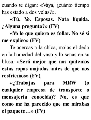 cuando te digan: «Vaya, ¿cuánto tiempo
has estado a dos velas?».
«Tú. Y
o. Esposas. Nata líquida.
¿Alguna pregunta?» (FV)
«Y
o lo que quiero es follar. No sé si
me explico» (FV)
Te acercas a la chica, mojas el dedo
en la humedad del vaso y lo secas en su
blusa: «Será mejor que nos quitemos
estas ropas mojadas antes de que nos
resfriemos» (FV)
«¿Trabajas para MRW (o
cualquier empresa de transporte o
mensajería conocida)? No, es que
como me ha parecido que me mirabas
el paquete…» (FV)
 