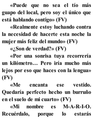 «Puede que no sea el tío más
guapo del local, pero soy el único que
está hablando contigo» (FV)
«Realmente estoy luchando contra
la necesidad de hacerte esta noche la
mujer más feliz del mundo» (FV)
«¿Son de verdad?» (FV)
«Por una sonrisa tuya recorrería
un kilómetro… Pero iría mucho más
lejos por eso que haces con la lengua»
(FV)
«Me encanta ese vestido.
Quedaría perfecto hecho un burruño
en el suelo de mi cuarto» (FV)
«Mi nombre es M-A-R-I-O.
Recuérdalo, porque lo estarás
 