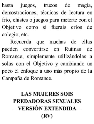 hasta juegos, trucos de magia,
demostraciones, técnicas de lectura en
frío, chistes o juegos para meterte con el
Objetivo como si fuerais críos de
colegio, etc.
Recuerda que muchas de ellas
pueden convertirse en Rutinas de
Romance, simplemente utilizándolas a
solas con el Objetivo y cambiando un
poco el enfoque a uno más propio de la
Campaña de Romance.
LAS MUJERES SOIS
PREDADORAS SEXUALES
—VERSIÓN EXTENDIDA—
(RV)
 