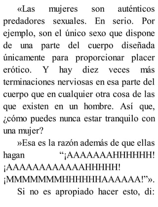 «Las mujeres son auténticos
predadores sexuales. En serio. Por
ejemplo, son el único sexo que dispone
de una parte del cuerpo diseñada
únicamente para proporcionar placer
erótico. Y hay diez veces más
terminaciones nerviosas en esa parte del
cuerpo que en cualquier otra cosa de las
que existen en un hombre. Así que,
¿cómo puedes nunca estar tranquilo con
una mujer?
»Esa es la razón además de que ellas
hagan “¡AAAAAAAHHHHHH!
¡AAAAAAAAAAAAHHHHH!
¡MMMMMMMHHHHHHAAAAAA!”».
Si no es apropiado hacer esto, di:
 