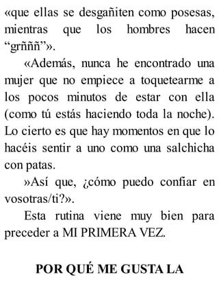 «que ellas se desgañiten como posesas,
mientras que los hombres hacen
“grñññ”».
«Además, nunca he encontrado una
mujer que no empiece a toquetearme a
los pocos minutos de estar con ella
(como tú estás haciendo toda la noche).
Lo cierto es que hay momentos en que lo
hacéis sentir a uno como una salchicha
con patas.
»Así que, ¿cómo puedo confiar en
vosotras/ti?».
Esta rutina viene muy bien para
preceder a MI PRIMERA VEZ.
POR QUÉ ME GUSTA LA
 